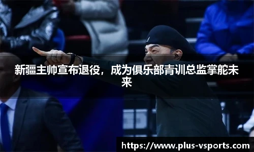 新疆主帅宣布退役，成为俱乐部青训总监掌舵未来