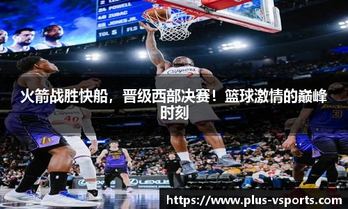 火箭战胜快船，晋级西部决赛！篮球激情的巅峰时刻