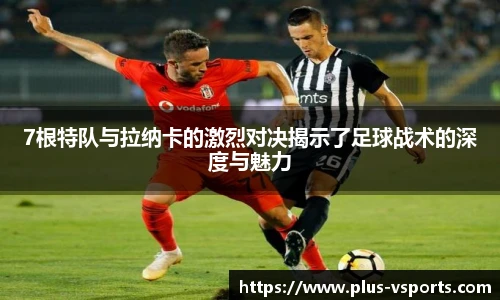 7根特队与拉纳卡的激烈对决揭示了足球战术的深度与魅力